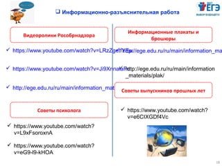 18
 Информационно-разъяснительная работа
Видеоролики Рособрнадзора
Информационные плакаты и
брошюры
 https://www.youtube.com/watch?v=LRzZgetfYEw
 https://www.youtube.com/watch?v=Ji9XnnalaFo
 http://ege.edu.ru/ru/main/information_ma
 http://ege.edu.ru/ru/main/information_materials/vid_pap/
 http://ege.edu.ru/ru/main/information
_materials/plak/
 https://www.youtube.com/watch?
v=L9xFsoroxnA
Советы психолога
 https://www.youtube.com/watch?
v=eG9-l9-kHOA
 https://www.youtube.com/watch?
v=e6CIXGDf4Vc
Советы выпускников прошлых лет
 