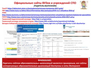 Официальные сайты ВУЗов и учреждений СПО
(РОДИТЕЛЬ+ВЫПУСКНИК)
ТюмГУ https://abiturient.utmn.ru/postuplenie/priemnaya-kampaniya-2017-goda/
ТИУ http://www.tyuiu.ru/abitur/docs/informatsiya-dlya-postupayushhih-na-1-oktyabrya-2016-g/
ТГМУ
http://www.tyumsmu.ru/abiturientam/priemnaya-komissiya/perechen-vstupitelnyix-ispyitanij-bakalavriat-speczialitet.h
ГАУСЗ http://www.tsaa.ru/priemnaya-komissiya/pravila-priema/pravila-priema-2016-2017-uch.g
Тюменский педагогический колледж http://tpk-1.ru/specialties
Тюменский колледж экономики и права http://www.tkfk.ru/abiturientu/specialnosti-kolledga
Западно-Сибирский государственный колледж http://www.zsgk-tmn.ru/index.php/formy-i-sroki-obucheniya
4
ВНИМАНИЕ:
Перечень сайтов образовательных организаций является примерным, все сайты
интересующих образовательных организаций доступны в сети Интернет
ВНИМАНИЕ:
Перечень сайтов образовательных организаций является примерным, все сайты
интересующих образовательных организаций доступны в сети Интернет
 