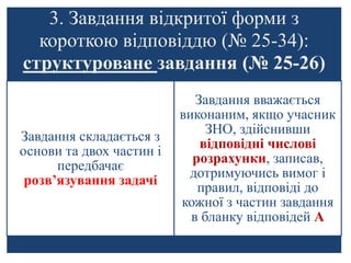 3. Завдання відкритої форми з
короткою відповіддю (№ 25-34):
структуроване завдання (№ 25-26)
Завдання складається з
основи та двох частин і
передбачає
розв’язування задачі
Завдання вважається
виконаним, якщо учасник
ЗНО, здійснивши
відповідні числові
розрахунки, записав,
дотримуючись вимог і
правил, відповіді до
кожної з частин завдання
в бланку відповідей А
 