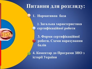 1. Нормативна база
2. Загальна характеристика
сертифікаційної роботи
3. Форми сертифікаційної
роботи. Схеми нарахування
балів
4. Коментар до Програми ЗНО з
історії України
Питання для розгляду:
 