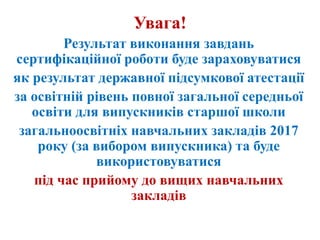 Увага!
Результат виконання завдань
сертифікаційної роботи буде зараховуватися
як результат державної підсумкової атестації
за освітній рівень повної загальної середньої
освіти для випускників старшої школи
загальноосвітніх навчальних закладів 2017
року (за вибором випускника) та буде
використовуватися
під час прийому до вищих навчальних
закладів
 
