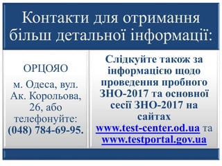 Контакти для отримання
більш детальної інформації:
ОРЦОЯО
м. Одеса, вул.
Ак. Корольова,
26, або
телефонуйте:
(048) 784-69-95.
Слідкуйте також за
інформацією щодо
проведення пробного
ЗНО-2017 та основної
сесії ЗНО-2017 на
сайтах
www.test-center.od.ua та
www.testportal.gov.ua
 