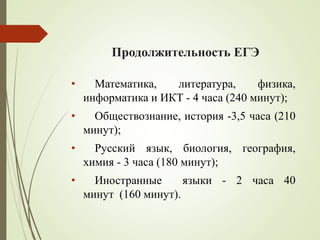 Продолжительность ЕГЭ
• Математика, литература, физика,
информатика и ИКТ - 4 часа (240 минут);
• Обществознание, история -3,5 часа (210
минут);
• Русский язык, биология, география,
химия - 3 часа (180 минут);
• Иностранные языки - 2 часа 40
минут (160 минут).
 