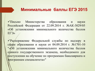 Минимальные баллы ЕГЭ 2015
Письмо Министерства образования и науки
Российской Федерации от 22.09.2014 г. №АК-3029/05
«Об установлении минимального количества баллов
ЕГЭ»
Распоряжение Федеральной службы по надзору в
сфере образования и науки от 04.09.2014 г. №1701-10
"«Об установлении минимального количества баллов
единого государственного экзамена, необходимого для
поступления на обучение по программам бакалавриата и
программам специалитета»"
 