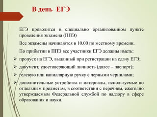 В день ЕГЭ
ЕГЭ проводится в специально организованном пункте
проведения экзамена (ППЭ)
Все экзамены начинаются в 10.00 по местному времени.
По прибытии в ППЭ все участники ЕГЭ должны иметь:
 пропуск на ЕГЭ, выданный при регистрации на сдачу ЕГЭ;
 документ, удостоверяющий личность (далее – паспорт);
 гелевую или капиллярную ручку с черными чернилами;
 дополнительные устройства и материалы, используемые по
отдельным предметам, в соответствии с перечнем, ежегодно
утверждаемым Федеральной службой по надзору в сфере
образования и науки.
 