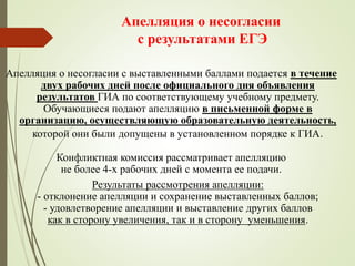 Апелляция о несогласии
с результатами ЕГЭ
Апелляция о несогласии с выставленными баллами подается в течение
двух рабочих дней после официального дня объявления
результатов ГИА по соответствующему учебному предмету.
Обучающиеся подают апелляцию в письменной форме в
организацию, осуществляющую образовательную деятельность,
которой они были допущены в установленном порядке к ГИА.
Конфликтная комиссия рассматривает апелляцию
не более 4-х рабочих дней с момента ее подачи.
Результаты рассмотрения апелляции:
- отклонение апелляции и сохранение выставленных баллов;
- удовлетворение апелляции и выставление других баллов
как в сторону увеличения, так и в сторону уменьшения.
 