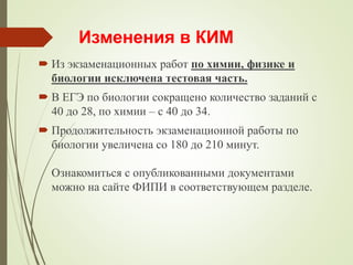 Изменения в КИМ
 Из экзаменационных работ по химии, физике и
биологии исключена тестовая часть.
 В ЕГЭ по биологии сокращено количество заданий с
40 до 28, по химии – с 40 до 34.
 Продолжительность экзаменационной работы по
биологии увеличена со 180 до 210 минут.
Ознакомиться с опубликованными документами
можно на сайте ФИПИ в соответствующем разделе.
 