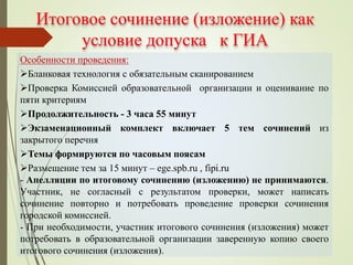 Итоговое сочинение (изложение) как
условие допуска к ГИА
Особенности проведения:
Бланковая технология с обязательным сканированием
Проверка Комиссией образовательной организации и оценивание по
пяти критериям
Продолжительность - 3 часа 55 минут
Экзаменационный комплект включает 5 тем сочинений из
закрытого перечня
Темы формируются по часовым поясам
Размещение тем за 15 минут – ege.spb.ru , fipi.ru
- Апелляции по итоговому сочинению (изложению) не принимаются.
Участник, не согласный с результатом проверки, может написать
сочинение повторно и потребовать проведение проверки сочинения
городской комиссией.
- При необходимости, участник итогового сочинения (изложения) может
потребовать в образовательной организации заверенную копию своего
итогового сочинения (изложения).
 