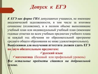 Допуск к ЕГЭ
К ЕГЭ как форме ГИА допускаются учащиеся, не имеющие
академической задолженности, в том числе за итоговое
сочинение (изложение), и в полном объеме выполнившие
учебный план или индивидуальный учебный план (имеющие
годовые отметки по всем учебным предметам учебного плана
за каждый год обучения по образовательной программе
среднего общего образования не ниже удовлетворительных).
Выпускники для получения аттестата должен сдать ЕГЭ
по двум обязательным предметам:
русский язык
математика (базовый или профильный уровень)
Все остальные предметы сдаются на добровольной
основе.
 