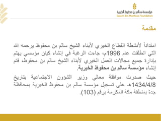 ‫مقدمة‬
ً‫امتدادا‬‫ألنشطة‬‫القطاع‬‫الخيري‬‫ألبناء‬‫الشيخ‬‫سالم‬‫بن‬‫محفوظ‬‫ي‬‫رحمه‬‫هللا‬
‫التي‬‫انطلقت‬‫عام‬1996،‫م‬‫جاءت‬‫الرغبة‬‫في‬‫إنشاء‬‫كيان‬‫مؤسسي‬‫يهتم‬
‫بإدارة‬‫جميع‬‫مجاالت‬‫العمل‬‫الخيري‬‫ألبناء‬‫الشيخ‬‫سالم‬‫بن‬‫محفوظ‬،‫فتم‬
‫إنشاء‬‫مؤسسة‬‫سالم‬‫بن‬‫محفوظ‬‫الخيرية‬.
‫حيث‬‫صدرت‬‫موافقة‬‫معالي‬‫وزير‬‫الشؤون‬‫االجتماعية‬‫بتاريخ‬
1434/4/8‫هـ‬‫على‬‫تسجيل‬‫مؤسسة‬‫سالم‬‫بن‬‫محفوظ‬‫الخيرية‬‫بمحاف‬‫ظة‬
‫جدة‬‫بمنطقة‬‫مكة‬‫المكرمة‬‫برقم‬(103).
 