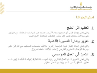 ‫استراتيجياتنا‬
.1‫أثر‬ ‫تعظيم‬‫المنح‬
‫ًقياسًأثرًالمنحًواستدامةًأثرهًواعتمادهًعلىًالدراساتًالمحكمة،ًمععًا‬‫والتيًتعنيًإجماال‬ً‫لتركيعز‬
‫علىًمجاالتًمحددةًوتفعيلًالشراكاتًوالتكاملًوالتحالفاتًاالستراتيجية‬
.2‫تعزيز‬‫الصورة‬ ‫وإدارة‬‫الذهنية‬
‫ًإظهارًهويةًالمؤسسةًوتعزيزًعالقتهعاًبصصعحااًالمصعلحةًمععًالترك‬‫والتيًتعنيًإجماال‬ً‫يعزًعلعى‬
ً‫ديمومةًالتواصلًالداخليًوالخارجي‬(‫إعالم،ًعالقاتًعامة،ًتسويق‬.)
.3‫التميز‬‫المؤسسي‬ ‫العمل‬ ‫في‬
ً‫والتيًتعنيًالتطويرًالعداممًللعمعلًااداريًوبنيعةًالمؤسسعةًالداخليعة‬(‫حوكمعة‬‫،ًأنظمعة،ًإجعر‬ً،‫اءات‬
ً،‫معايير‬‫أتمتة‬ً)ً‫والسعي‬‫الداممًايجادًبيمةًعملًمحفزة‬.
 