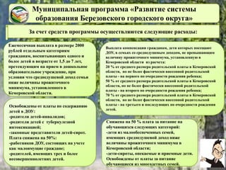 Муниципальная программа «Развитие системы
образования Березовского городского округа»
За счет средств программы осуществляются следующие расходы:
Ежемесячная выплата в размере 2000
рублей отдельным категориям
гражданам, воспитывающих одного и
более детей в возрасте от 1,5 до 7 лет,
претендующим на прием в дошкольное
образовательное учреждение, при
условии что среднедушевой доход семьи
ниже величины прожиточного
минимума, установленного в
Кемеровской области.
Освобождены от платы по содержанию
детей в ДОУ:
-родители детей-инвалидов;
-родители детей с туберкулезной
интоксикацией;
-законные представители детей-сирот.
Плата снижена на 50%:
-работников ДОУ, состоящих на учете
как малоимущие граждане;
-родителей, имеющих трех и более
несовершеннолетних детей.
Выплата компенсации гражданам, дети которых посещают
ДОУ, в семьях со среднедушевым доходом, не превышающим
величину прожиточного минимума, установленную в
Кемеровской области из расчета:
20 % от среднего размера родительской платы в Кемеровской
области, но не более фактически внесенной родительской
платы - на первого по очередности рождения ребенка;
50 % от среднего размера родительской платы в Кемеровской
области, но не более фактически внесенной родительской
платы - на второго по очередности рождения ребенка;
70 % от среднего размера родительской платы в Кемеровской
области, но не более фактически внесенной родительской
платы - на третьего и последующих по очередности рождения
детей.
Снижена на 50 % плата за питание на
обучающихся следующих категорий:
-дети из малообеспеченных семей,
имеющих среднедушевой доход ниже
величины прожиточного минимума в
Кемеровской области;
-дети-сироты, опекаемые и приемные дети.
Освобождены от платы за питание
обучающиеся из многодетных семей.
 