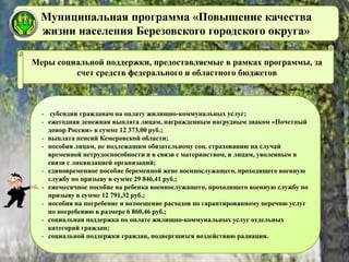 Муниципальная программа «Повышение качества
жизни населения Березовского городского округа»
Меры социальной поддержки, предоставляемые в рамках программы, за
счет средств федерального и областного бюджетов
- субсидии гражданам на оплату жилищно-коммунальных услуг;
- ежегодная денежная выплата лицам, награжденным нагрудным знаком «Почетный
донор России» в сумме 12 373,00 руб.;
- выплата пенсий Кемеровской области;
- пособия лицам, не подлежащим обязательному соц. страхованию на случай
временной нетрудоспособности и в связи с материнством, и лицам, уволенным в
связи с ликвидацией организаций;
- единовременное пособие беременной жене военнослужащего, проходящего военную
службу по призыву в сумме 29 846,41 руб.;
- ежемесячное пособие на ребенка военнослужащего, проходящего военную службу по
призыву в сумме 12 791,32 руб.;
- пособия на погребение и возмещение расходов по гарантированному перечню услуг
по погребению в размере 6 860,46 руб.;
- социальная поддержка по оплате жилищно-коммунальных услуг отдельных
категорий граждан;
- социальной поддержки граждан, подвергшихся воздействию радиации.
 