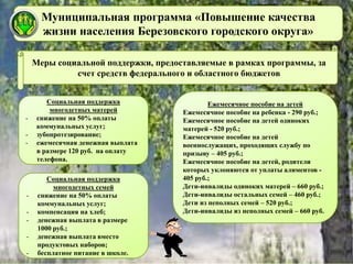 Муниципальная программа «Повышение качества
жизни населения Березовского городского округа»
Социальная поддержка
многодетных матерей
- снижение на 50% оплаты
коммунальных услуг;
- зубопротезирование;
- ежемесячная денежная выплата
в размере 120 руб. на оплату
телефона.
Меры социальной поддержки, предоставляемые в рамках программы, за
счет средств федерального и областного бюджетов
Ежемесячное пособие на детей
Ежемесячное пособие на ребенка - 290 руб.;
Ежемесячное пособие на детей одиноких
матерей - 520 руб.;
Ежемесячное пособие на детей
военнослужащих, проходящих службу по
призыву – 405 руб.;
Ежемесячное пособие на детей, родители
которых уклоняются от уплаты алиментов -
405 руб.;
Дети-инвалиды одиноких матерей – 660 руб.;
Дети-инвалиды остальных семей – 460 руб.;
Дети из неполных семей – 520 руб.;
Дети-инвалиды из неполных семей – 660 руб.
Социальная поддержка
многодетных семей
- снижение на 50% оплаты
коммунальных услуг;
- компенсация на хлеб;
- денежная выплата в размере
1000 руб.;
- денежная выплата вместо
продуктовых наборов;
- бесплатное питание в школе.
 