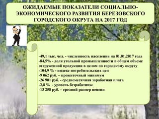 ОЖИДАЕМЫЕ ПОКАЗАТЕЛИ СОЦИАЛЬНО-
ЭКОНОМИЧЕСКОГО РАЗВИТИЯ БЕРЕЗОВСКОГО
ГОРОДСКОГО ОКРУГА НА 2017 ГОД
-49,1 тыс. чел. - численность населения на 01.01.2017 года
-84,5% - доля угольной промышленности в общем объеме
отгруженной продукции в целом по городскому округу
-104,9 % - индекс потребительских цен
-9 062 руб. – прожиточный минимум
-26 901 руб. - среднемесячная заработная плата
-2,8 % - уровень безработицы
-13 258 руб. – средний размер пенсии
 