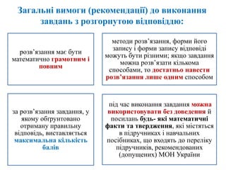 Загальні вимоги (рекомендації) до виконання
завдань з розгорнутою відповіддю:
розв’язання має бути
математично грамотним і
повним
методи розв’язання, форми його
запису і форми запису відповіді
можуть бути різними; якщо завдання
можна розв’язати кількома
способами, то достатньо навести
розв’язання лише одним способом
за розв’язання завдання, у
якому обґрунтовано
отриману правильну
відповідь, виставляється
максимальна кількість
балів
під час виконання завдання можна
використовувати без доведення й
посилань будь- які математичні
факти та твердження, які містяться
в підручниках і навчальних
посібниках, що входять до переліку
підручників, рекомендованих
(допущених) МОН України
 