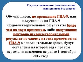 Государственная итоговая аттестация
выпускников 9-х классов
Обучающиеся, не прошедшие ГИА-9не прошедшие ГИА-9, или
получившие на ГИА-9
неудовлетворительные результаты болееболее
чем по двум предметамчем по двум предметам, либо получившиеполучившие
повторно неудовлетворительныйповторно неудовлетворительный
результат по одному из этих предметов нарезультат по одному из этих предметов на
ГИА-9ГИА-9 в дополнительные сроки, будут
оставлены на второй год с правом
пересдачи экзаменов не ранее 1 сентября
2017 года.
 