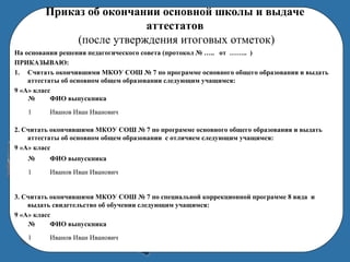 Приказ об окончании основной школы и выдаче
аттестатов
(после утверждения итоговых отметок)
На основании решения педагогического совета (протокол № ….. от …….. )
ПРИКАЗЫВАЮ:
1. Считать окончившими МКОУ СОШ № 7 по программе основного общего образования и выдать
аттестаты об основном общем образовании следующим учащимся:
9 «А» класс
2. Считать окончившими МКОУ СОШ № 7 по программе основного общего образования и выдать
аттестаты об основном общем образовании с отличием следующим учащимся:
9 «А» класс
3. Считать окончившими МКОУ СОШ № 7 по специальной коррекционной программе 8 вида и
выдать свидетельство об обучении следующим учащимся:
9 «А» класс
№ ФИО выпускника
1 Иванов Иван Иванович
№ ФИО выпускника
1 Иванов Иван Иванович
№ ФИО выпускника
1 Иванов Иван Иванович
 