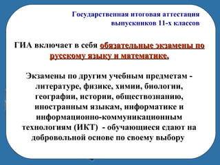 Государственная итоговая аттестация
выпускников 11-х классов
ГИА включает в себя обязательные экзамены пообязательные экзамены по
русскому языку и математике.русскому языку и математике.
Экзамены по другим учебным предметам -
литературе, физике, химии, биологии,
географии, истории, обществознанию,
иностранным языкам, информатике и
информационно-коммуникационным
технологиям (ИКТ) - обучающиеся сдают на
добровольной основе по своему выбору
 