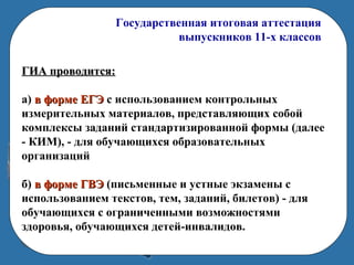 Государственная итоговая аттестация
выпускников 11-х классов
ГИА проводится:ГИА проводится:
а) в форме ЕГЭв форме ЕГЭ с использованием контрольных
измерительных материалов, представляющих собой
комплексы заданий стандартизированной формы (далее
- КИМ), - для обучающихся образовательных
организаций
б) в форме ГВЭв форме ГВЭ (письменные и устные экзамены с
использованием текстов, тем, заданий, билетов) - для
обучающихся с ограниченными возможностями
здоровья, обучающихся детей-инвалидов.
 