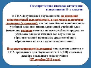 Государственная итоговая аттестация
выпускников 11-х классов
К ГИА допускаются обучающиеся, не имеющиене имеющие
академической задолженности, в том числе за итоговоеакадемической задолженности, в том числе за итоговое
сочинение (изложение),сочинение (изложение), и в полном объеме выполнившие
учебный план или индивидуальный учебный план
(имеющие годовыегодовые отметки по всем учебным предметам
учебного плана за каждый год обучения по
образовательной программе среднего общего
образования не ниже удовлетворительных.
Итоговое сочинение (изложение)Итоговое сочинение (изложение) как условие допуска к
ГИА проводится для обучающихся XI (XII) классов в
декабре последнего года обучения
(0(077 декабря 2016 года)декабря 2016 года)
 
