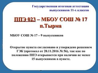 Государственная итоговая аттестация
выпускников 11-х классов
ППЭ 023ППЭ 023 – МБОУ СОШ № 17– МБОУ СОШ № 17
п.Тырмап.Тырма
МБОУ СОШ № 17 – 9 выпускников
Открытие пункта согласовано и утверждено решением
ГЭК (протокол от 20.11.2016 № 56), так как по
положению ППЭ открывается при наличии не менее
15 выпускников в пункте.
 