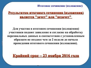 Итоговое сочинение (изложение)
Результатом итогового сочинения (изложения)Результатом итогового сочинения (изложения)
является "зачет" или "незачет"является "зачет" или "незачет"
Для участия в итоговом сочинении (изложении)
участники подают заявление и согласие на обработку
персональных данных в соответствии с установленным
образцом не позднее чем за 2 недели до начала
проведения итогового сочинения (изложения).
Крайний срок – 23 ноября 2016 годаКрайний срок – 23 ноября 2016 года
 