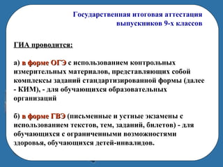 Государственная итоговая аттестация
выпускников 9-х классов
ГИА проводится:ГИА проводится:
а) в форме ОГЭв форме ОГЭ с использованием контрольных
измерительных материалов, представляющих собой
комплексы заданий стандартизированной формы (далее
- КИМ), - для обучающихся образовательных
организаций
б) в форме ГВЭв форме ГВЭ (письменные и устные экзамены с
использованием текстов, тем, заданий, билетов) - для
обучающихся с ограниченными возможностями
здоровья, обучающихся детей-инвалидов.
 