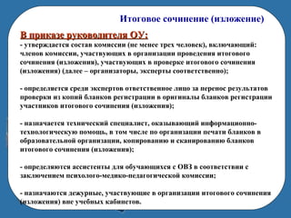 Итоговое сочинение (изложение)
В приказе руководителя ОУ:В приказе руководителя ОУ:
- утверждается состав комиссии (не менее трех человек), включающий:
членов комиссии, участвующих в организации проведения итогового
сочинения (изложения), участвующих в проверке итогового сочинения
(изложения) (далее – организаторы, эксперты соответственно);
- определяется среди экспертов ответственное лицо за перенос результатов
проверки из копий бланков регистрации в оригиналы бланков регистрации
участников итогового сочинения (изложения);
- назначается технический специалист, оказывающий информационно-
технологическую помощь, в том числе по организации печати бланков в
образовательной организации, копированию и сканированию бланков
итогового сочинения (изложения);
- определяются ассистенты для обучающихся с ОВЗ в соответствии с
заключением психолого-медико-педагогической комиссии;
- назначаются дежурные, участвующие в организации итогового сочинения
(изложения) вне учебных кабинетов.
 