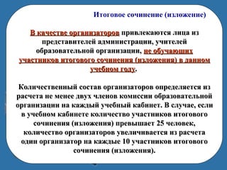 Итоговое сочинение (изложение)
В качестве организаторовВ качестве организаторов привлекаются лица изпривлекаются лица из
представителей администрации, учителейпредставителей администрации, учителей
образовательной организации,образовательной организации, не обучающихне обучающих
участников итогового сочинения (изложения) в данномучастников итогового сочинения (изложения) в данном
учебном годуучебном году..
Количественный состав организаторов определяется изКоличественный состав организаторов определяется из
расчета не менее двух членов комиссии образовательнойрасчета не менее двух членов комиссии образовательной
организации на каждый учебный кабинет. В случае, еслиорганизации на каждый учебный кабинет. В случае, если
в учебном кабинете количество участников итоговогов учебном кабинете количество участников итогового
сочинения (изложения) превышает 25 человек,сочинения (изложения) превышает 25 человек,
количество организаторов увеличивается из расчетаколичество организаторов увеличивается из расчета
один организатор на каждые 10 участников итоговогоодин организатор на каждые 10 участников итогового
сочинения (изложения).сочинения (изложения).
 