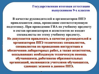 Государственная итоговая аттестация
выпускников 9-х классов
В качестве руководителей и организаторов ППЭ
привлекаются лица, прошедшие соответствующую
подготовку. При проведении ГИА по учебному предмету
в состав организаторов и ассистентов не входят
специалисты по этому учебному предмету.
Не допускается привлекать в качестве руководителей иНе допускается привлекать в качестве руководителей и
организаторов ППЭ технических специалистов,организаторов ППЭ технических специалистов,
специалистов по проведению инструктажа испециалистов по проведению инструктажа и
обеспечению лабораторных работ, а также ассистентов,обеспечению лабораторных работ, а также ассистентов,
оказывающих необходимую техническую помощьоказывающих необходимую техническую помощь
обучающимся, работников образовательныхобучающимся, работников образовательных
организаций, являющихся учителями обучающихся,организаций, являющихся учителями обучающихся,
сдающих экзамен в данном ППЭ.сдающих экзамен в данном ППЭ.
 