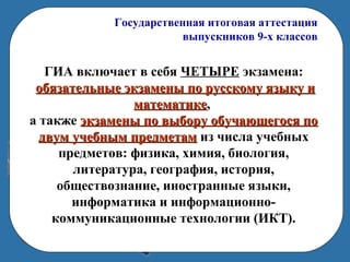 Государственная итоговая аттестация
выпускников 9-х классов
ГИА включает в себя ЧЕТЫРЕ экзамена:
обязательные экзамены по русскому языку иобязательные экзамены по русскому языку и
математикематематике,
а также экзамены по выбору обучающегося поэкзамены по выбору обучающегося по
двум учебным предметамдвум учебным предметам из числа учебных
предметов: физика, химия, биология,
литература, география, история,
обществознание, иностранные языки,
информатика и информационно-
коммуникационные технологии (ИКТ).
 