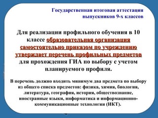 Государственная итоговая аттестация
выпускников 9-х классов
Для реализации профильного обучения в 10
классе образовательная организацияобразовательная организация
самостоятельно приказом по учреждениюсамостоятельно приказом по учреждению
утверждает перечень профильных предметовутверждает перечень профильных предметов
для прохождения ГИА по выбору с учетом
планируемого профиля.
В перечень должно входить минимум два предмета по выбору
из общего списка предметов: физика, химия, биология,
литература, география, история, обществознание,
иностранные языки, информатика и информационно-
коммуникационные технологии (ИКТ).
 