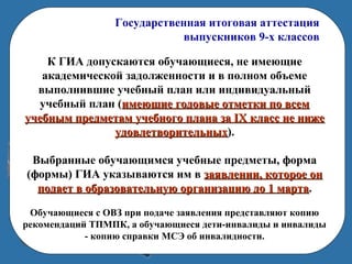 Государственная итоговая аттестация
выпускников 9-х классов
К ГИА допускаются обучающиеся, не имеющие
академической задолженности и в полном объеме
выполнившие учебный план или индивидуальный
учебный план (имеющие годовые отметки по всемимеющие годовые отметки по всем
учебным предметам учебного плана за IX класс не нижеучебным предметам учебного плана за IX класс не ниже
удовлетворительныхудовлетворительных).
Выбранные обучающимся учебные предметы, форма
(формы) ГИА указываются им в заявлении, которое онзаявлении, которое он
подает в образовательную организацию до 1 мартаподает в образовательную организацию до 1 марта.
Обучающиеся с ОВЗ при подаче заявления представляют копию
рекомендаций ТПМПК, а обучающиеся дети-инвалиды и инвалиды
- копию справки МСЭ об инвалидности.
 