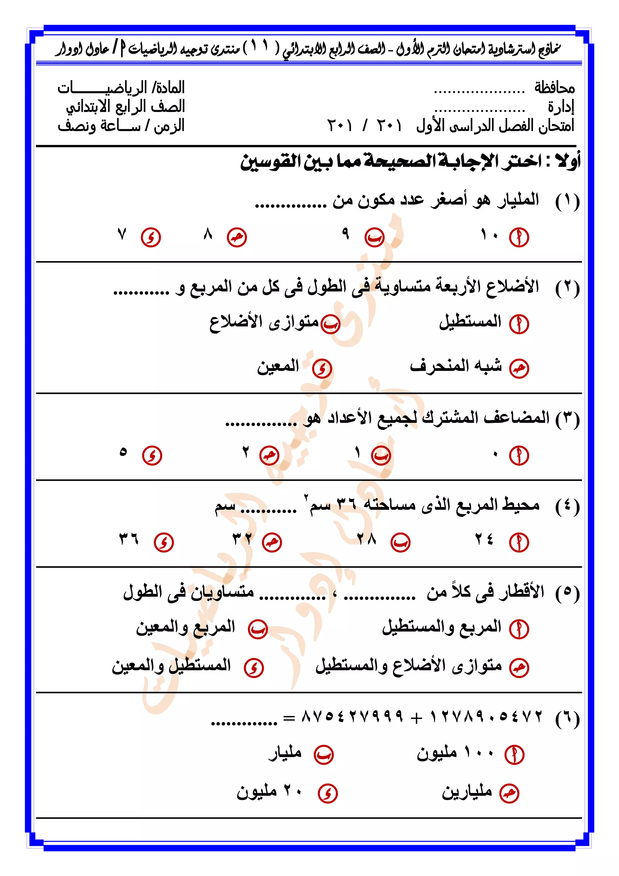 ‫األول‬ ‫الرتم‬ ‫امتحان‬ ‫اسرتشادية‬ ‫مناذج‬-‫ال‬ ‫الصف‬‫رابع‬‫االبتدائ‬‫ي‬(11)‫الرياضيات‬ ‫توجيه‬ ‫منتدى‬h/‫ادوار‬ ‫عادل‬
‫محافظة‬..................../‫المادة‬‫ال‬‫رياضي‬‫ـــــــــ‬‫ات‬
‫إدارة‬....................‫ال‬ ‫الصف‬‫رابع‬‫االبتدائي‬
‫امتحان‬‫األول‬ ‫الدراسى‬ ‫الفصل‬021/021‫س‬ / ‫الزمن‬‫ـــ‬‫ونصف‬ ‫اعة‬
ً‫ال‬‫أو‬:‫القوسني‬ ‫بني‬ ‫مما‬ ‫الصحيحة‬ ‫اإلجابة‬ ‫اخرت‬
(1)ٍِ ُ٘‫ٍن‬ ‫ػذد‬ ‫أطغش‬ ٕ٘ ‫اىَيٞاس‬..............
11987
(2)‫اىط٘ه‬ ٚ‫ف‬ ‫ٍرساٗٝح‬ ‫األستؼح‬ ‫األضالع‬........... ٗ ‫اىَشتغ‬ ٍِ ‫مو‬ ٚ‫ف‬
‫اىَسرطٞو‬‫األضالع‬ ٙ‫ٍر٘اص‬
‫اىَْحشف‬ ٔ‫شث‬ِٞ‫اىَؼ‬
(3).............. ٕ٘ ‫األػذاد‬ ‫ىعَٞغ‬ ‫اىَشرشك‬ ‫اىَضاػف‬
1125
(4)ٍ ٙ‫اىز‬ ‫اىَشتغ‬ ‫ٍحٞظ‬ٔ‫ساحر‬36ٌ‫س‬2
...........ٌ‫س‬
24283236
(5)ٚ‫ف‬ ‫األقطاس‬‫اىط٘ه‬ ٚ‫ف‬ ُ‫ٍرساٗٝا‬ ............. ، .............. ٍِ ً‫ال‬‫م‬
‫ٗاىَسرطٞو‬ ‫اىَشتغ‬ِٞ‫ٗاىَؼ‬ ‫اىَشتغ‬
‫ٗاىَسرطٞو‬ ‫األضالع‬ ٙ‫ٍر٘اص‬ِٞ‫ٗاىَؼ‬ ‫اىَسرطٞو‬
(6)1278915472+875427999............. =
111ُ٘ٞ‫ٍي‬‫ٍيٞاس‬
ِٝ‫ٍيٞاس‬21ُ٘ٞ‫ٍي‬
 