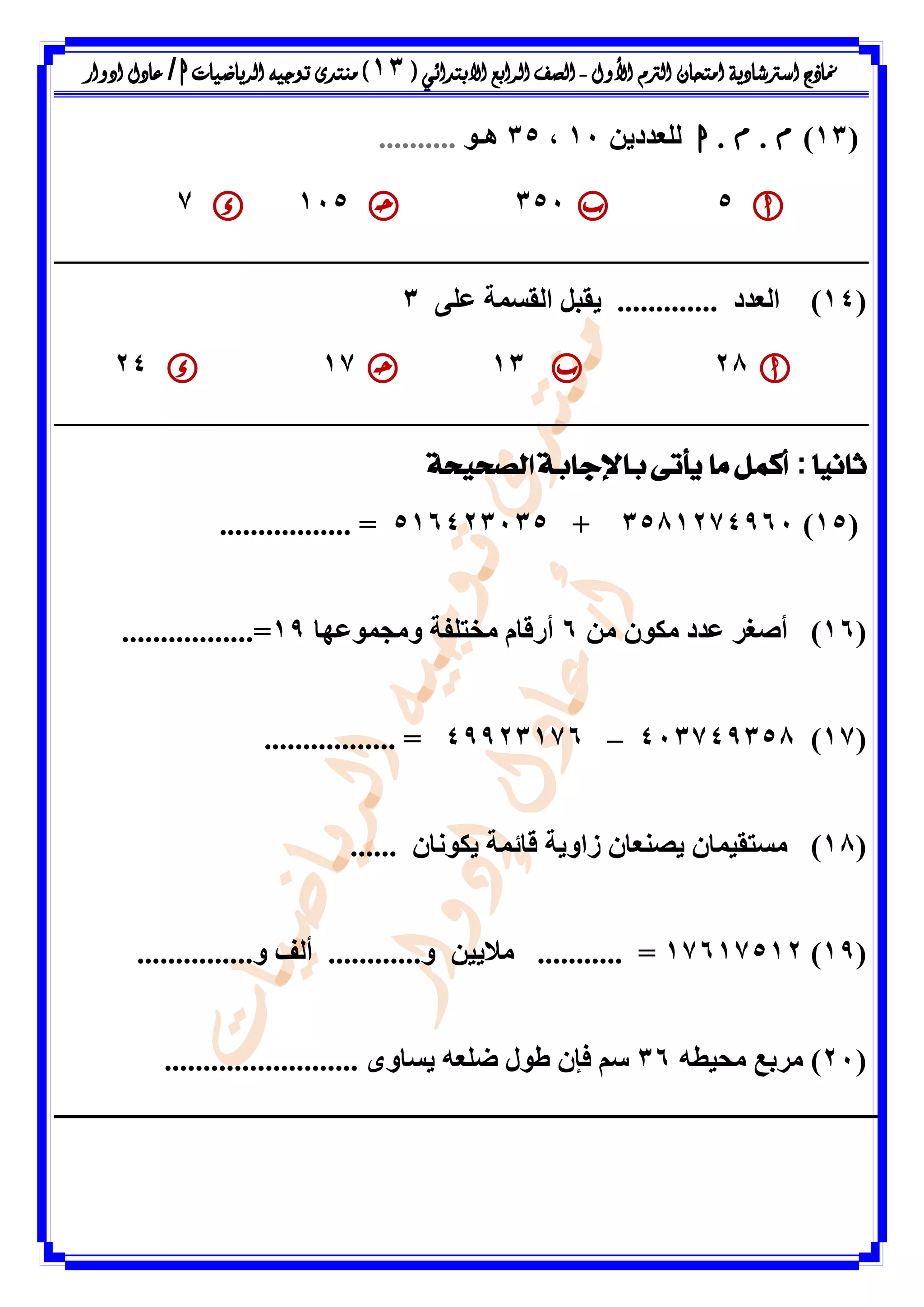 ‫األول‬ ‫الرتم‬ ‫امتحان‬ ‫اسرتشادية‬ ‫مناذج‬-‫ال‬ ‫الصف‬‫رابع‬‫االبتدائ‬‫ي‬(13)‫الرياضيات‬ ‫توجيه‬ ‫منتدى‬h/‫ادوار‬ ‫عادل‬
(13)‫م‬.‫م‬.‫ا‬ِٝ‫ىيؼذد‬11،35٘‫ٕـ‬..........
53511157
(14)‫اىؼذد‬.............ٚ‫ػي‬ ‫اىقسَح‬ ‫ٝقثو‬3
28131724
ً‫ا‬‫ثاني‬:‫الصحيحة‬ ‫باإلجابة‬ ‫يأتى‬ ‫ما‬ ‫أكمل‬
(15)3581274961+516423135................. =
(16)ٍِ ُ٘‫ٍن‬ ‫ػذد‬ ‫أطغش‬6‫ٍٗعَ٘ػٖا‬ ‫ٍخريفح‬ ً‫أسقا‬19=.................
(17)413749358–49923176................. =
(18)ُ‫ٝنّ٘ا‬ ‫قائَح‬ ‫صاٗٝح‬ ُ‫ٝظْؼا‬ ُ‫ٍسرقَٞا‬......
(19)17617512...............ٗ ‫أىف‬ ............ٗ ِٞٝ‫ٍال‬ ........... =
(21)ٔ‫ٍحٞط‬ ‫ٍشتغ‬36......................... ٙٗ‫ٝسا‬ ٔ‫ضيؼ‬ ‫ط٘ه‬ ُ‫فئ‬ ٌ‫س‬
 