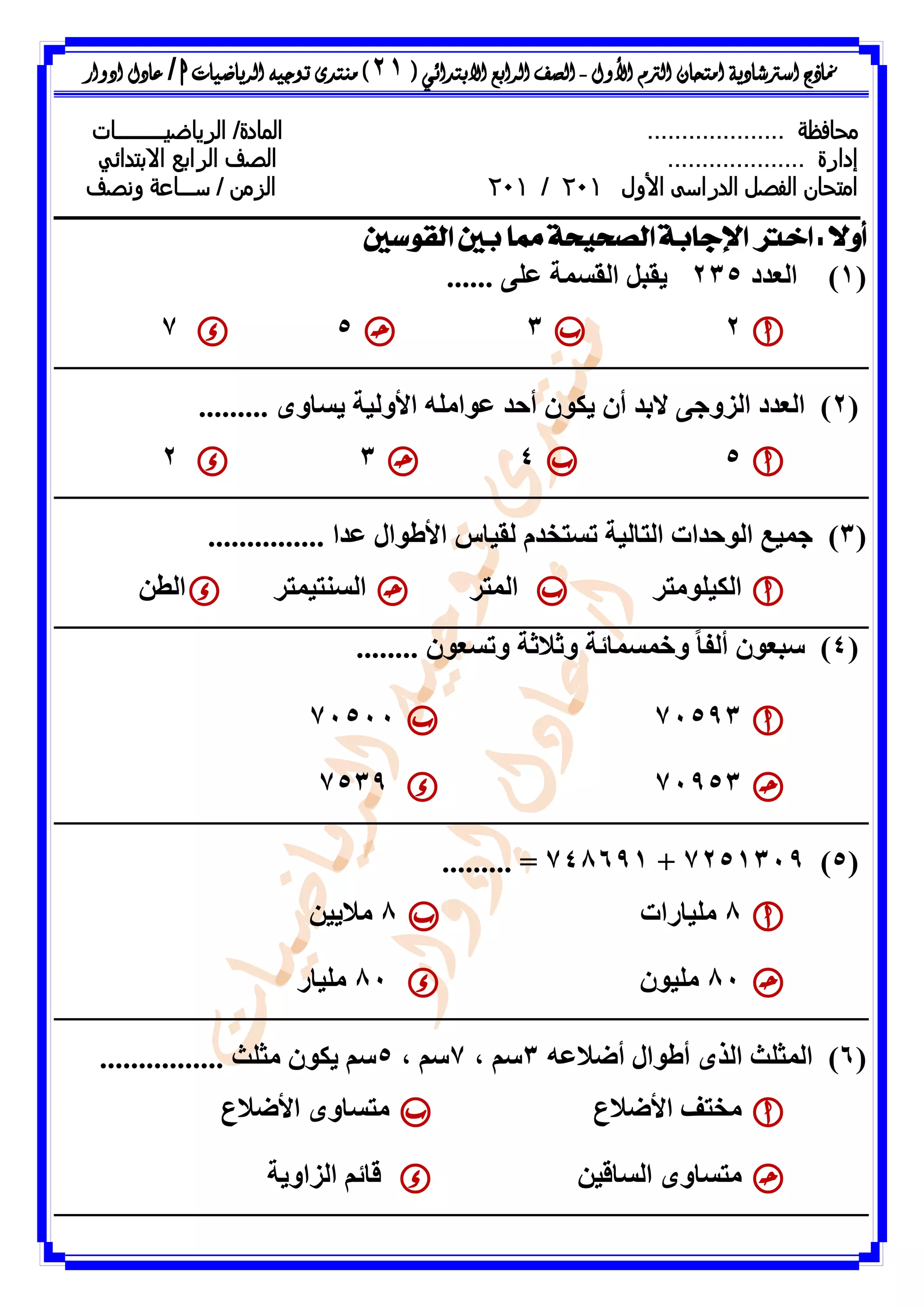 ‫األول‬ ‫الرتم‬ ‫امتحان‬ ‫اسرتشادية‬ ‫مناذج‬-‫ال‬ ‫الصف‬‫رابع‬‫االبتدائ‬‫ي‬(21)‫الرياضيات‬ ‫توجيه‬ ‫منتدى‬h/‫ادوار‬ ‫عادل‬
‫محافظة‬..................../‫المادة‬‫ال‬‫رياضي‬‫ـــــــــ‬‫ات‬
‫إدارة‬....................‫ال‬ ‫الصف‬‫رابع‬‫االبتدائي‬
‫امتحان‬‫ال‬ ‫الفصل‬‫األول‬ ‫دراسى‬021/021‫س‬ / ‫الزمن‬‫ـــ‬‫ونصف‬ ‫اعة‬
‫القوسني‬ ‫بني‬ ‫مما‬ ‫الصحيحة‬ ‫اإلجابة‬ ‫اخرت‬ : ً‫ال‬‫أو‬
(1)‫اىؼذد‬235...... ٚ‫ػي‬ ‫اىقسَح‬ ‫ٝقثو‬
2357
(2)‫اى‬. ٙٗ‫ٝسا‬ ‫األٗىٞح‬ ٔ‫ػ٘اٍي‬ ‫أحذ‬ ُ٘‫ٝن‬ ُ‫أ‬ ‫التذ‬ ٚ‫اىضٗظ‬ ‫ؼذد‬........
5432
(3)............... ‫ػذا‬ ‫األط٘اه‬ ‫ىقٞاط‬ ً‫ذسرخذ‬ ‫اىراىٞح‬ ‫اى٘حذاخ‬ ‫ظَٞغ‬
‫اىنٞيٍ٘رش‬‫اىَرش‬‫اى‬‫سْرَٞرش‬ِ‫اىط‬
(4........ ُ٘‫ٗذسؼ‬ ‫ٗشالشح‬ ‫ٗخَسَائح‬ ً‫ا‬‫أىف‬ ُ٘‫سثؼ‬ )
7159371511
719537539
(5)7251319+748691......... =
8‫ٍيٞاساخ‬8ٍِٞٝ‫ال‬
81ُ٘ٞ‫ٍي‬81‫ٍيٞاس‬
(6)ٔ‫أضالػ‬ ‫أط٘اه‬ ٙ‫اىز‬ ‫اىَصيس‬3، ٌ‫س‬7، ٌ‫س‬5‫ٍصيس‬ ُ٘‫ٝن‬ ٌ‫س‬................
‫األضالع‬ ‫ٍخرف‬‫األضالع‬ ٙٗ‫ٍرسا‬
ِٞ‫اىساق‬ ٙٗ‫ٍرسا‬‫اىضاٗٝح‬ ٌ‫قائ‬
 