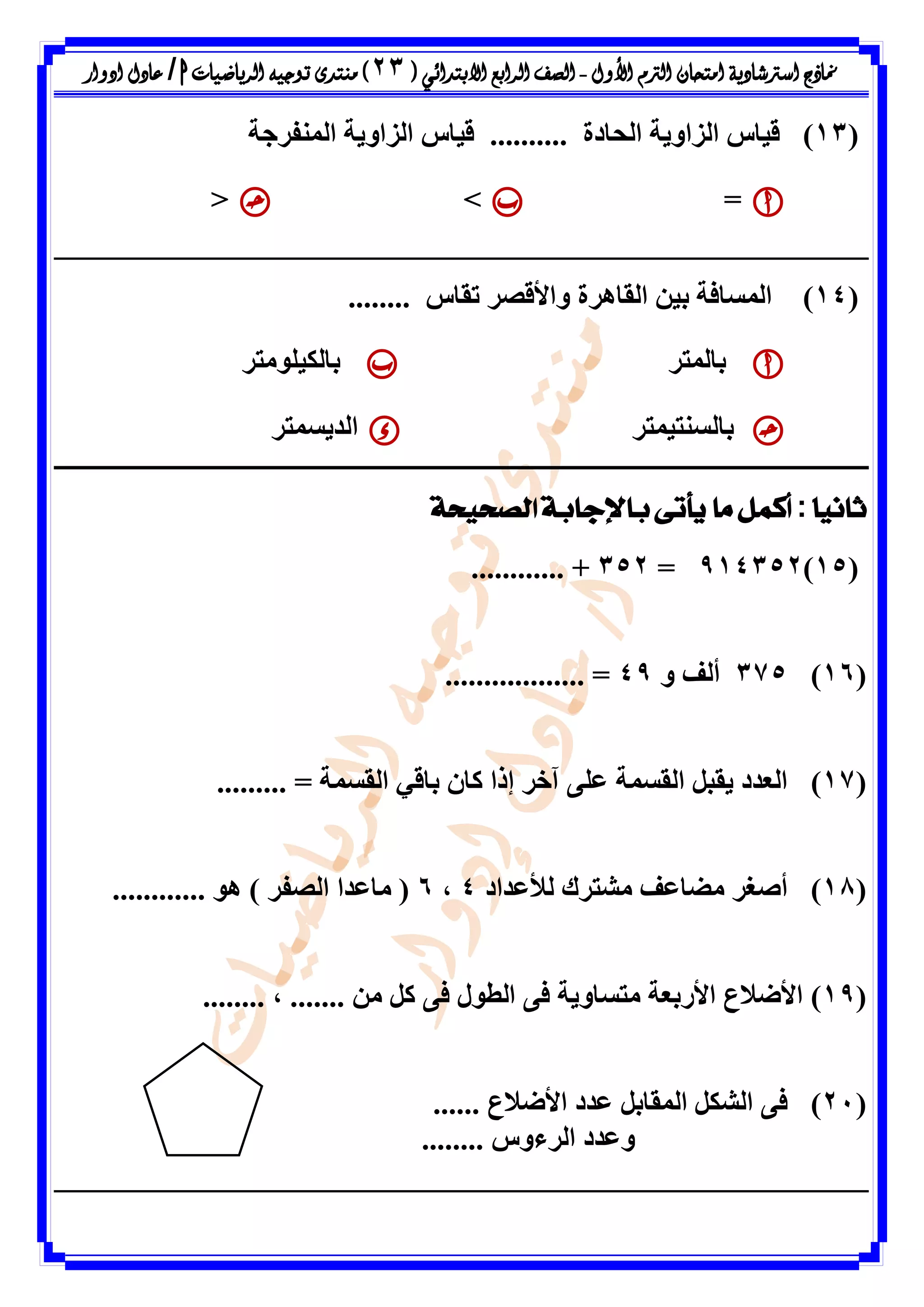 ‫األول‬ ‫الرتم‬ ‫امتحان‬ ‫اسرتشادية‬ ‫مناذج‬-‫ال‬ ‫الصف‬‫رابع‬‫االبتدائ‬‫ي‬(23)‫الرياضيات‬ ‫توجيه‬ ‫منتدى‬h/‫ادوار‬ ‫عادل‬
(13)‫اىحادج‬ ‫اىضاٗٝح‬ ‫قٞاط‬..........‫اىَْفشظح‬ ‫اىضاٗٝح‬ ‫قٞاط‬
=><
(14)‫ذقاط‬ ‫ٗاألقظش‬ ‫اىقإشج‬ ِٞ‫ت‬ ‫اىَسافح‬........
‫تاىَرش‬‫تاىنٞيٍ٘رش‬
‫تاىسْرَٞرش‬‫اىذٝسَرش‬
ً‫ا‬‫ثاني‬:‫الصحيحة‬ ‫باإلجابة‬ ‫يأتى‬ ‫ما‬ ‫أكمل‬
(15)914352=352............ +
(16)375ٗ ‫أىف‬49.................. =
(17)......... = ‫اىقسَح‬ ٜ‫تاق‬ ُ‫ما‬ ‫إرا‬ ‫آخش‬ ٚ‫ػي‬ ‫اىقسَح‬ ‫ٝقثو‬ ‫اىؼذد‬
(18)‫ىألػذاد‬ ‫ٍشرشك‬ ‫ٍضاػف‬ ‫أطغش‬4،6............ ٕ٘ ) ‫اىظفش‬ ‫ٍاػذا‬ (
(19)...... ٍِ ‫مو‬ ٚ‫ف‬ ‫اىط٘ه‬ ٚ‫ف‬ ‫ٍرساٗٝح‬ ‫األستؼح‬ ‫األضالع‬........ ، .
(21)...... ‫األضالع‬ ‫ػذد‬ ‫اىَقاتو‬ ‫اىشنو‬ ٚ‫ف‬
........ ‫اىشءٗط‬ ‫ٗػذد‬
 