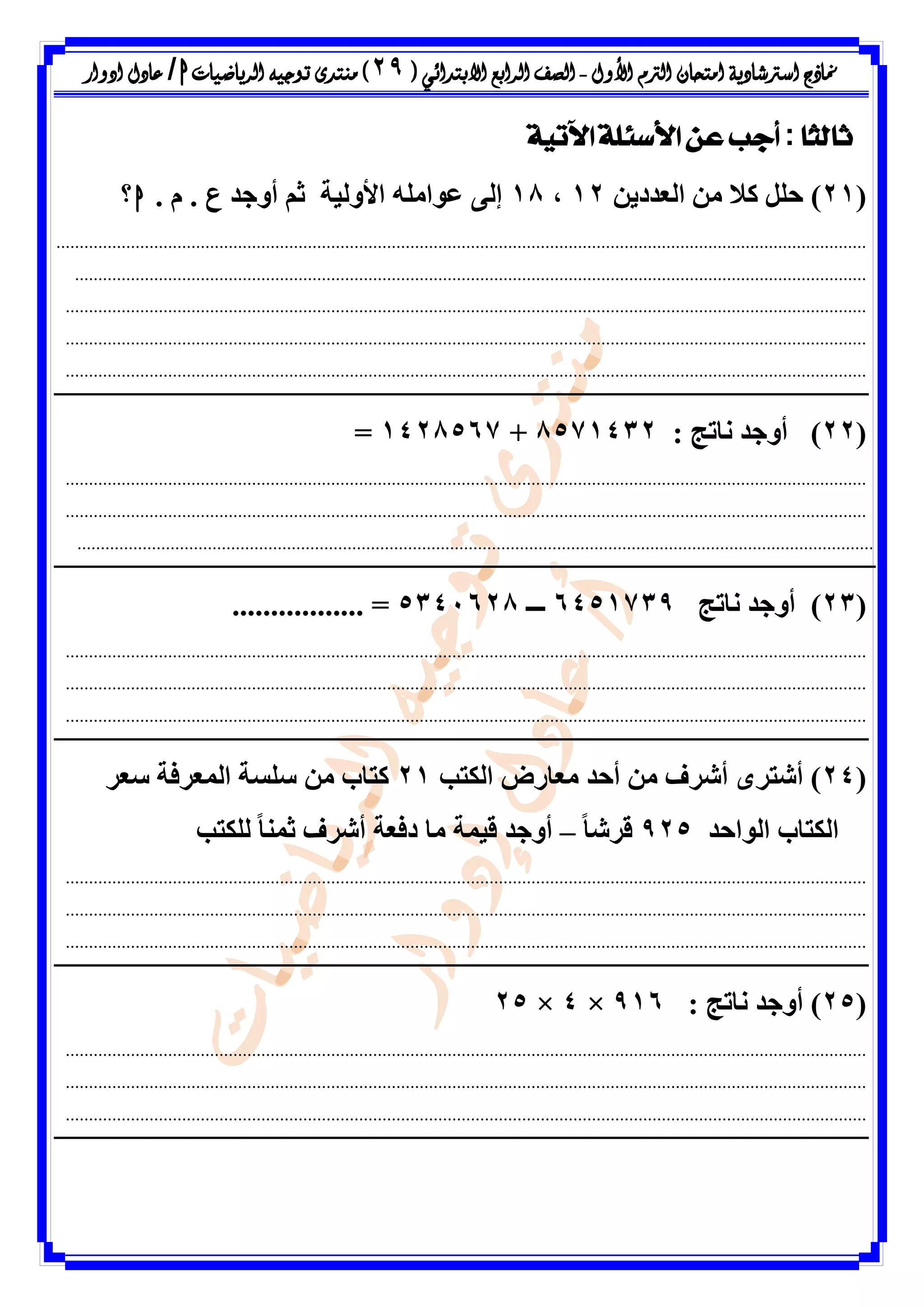 ‫األول‬ ‫الرتم‬ ‫امتحان‬ ‫اسرتشادية‬ ‫مناذج‬-‫ال‬ ‫الصف‬‫رابع‬‫االبتدائ‬‫ي‬(29)‫الرياضيات‬ ‫توجيه‬ ‫منتدى‬h/‫ادوار‬ ‫عادل‬
‫ًا‬‫ث‬‫ثال‬:‫اآلتية‬ ‫األسئلة‬ ‫عن‬ ‫أجب‬
(21)ِٝ‫اىؼذد‬ ٍِ ‫مال‬ ‫حيو‬12،18‫األٗىٞح‬ ٔ‫ػ٘اٍي‬ ٚ‫إى‬. ً . ‫ع‬ ‫أٗظذ‬ ٌ‫ش‬h‫؟‬
..............................................................................................................................................................................
..........................................................................................................................................................................
............................................................................................................................................................................
............................................................................................................................................................................
............................................................................................................................................................................
(22: ‫ّاذط‬ ‫أٗظذ‬ )8571432+1428567=
............................................................................................................................................................................
............................................................................................................................................................................
...........................................................................................................................................................................
(23)‫ّاذط‬ ‫أٗظذ‬6451739‫ـــ‬5341628=.................
............................................................................................................................................................................
............................................................................................................................................................................
............................................................................................................................................................................
(24‫ٍؼ‬ ‫أحذ‬ ٍِ ‫أششف‬ ٙ‫أشرش‬ )‫اىنرة‬ ‫اسع‬21‫سؼش‬ ‫اىَؼشفح‬ ‫سيسح‬ ٍِ ‫مراب‬
‫اى٘احذ‬ ‫اىنراب‬925ً‫ا‬‫قشش‬–‫ىينرة‬ ً‫ا‬َْ‫ش‬ ‫أششف‬ ‫دفؼح‬ ‫ٍا‬ ‫قَٞح‬ ‫أٗظذ‬
............................................................................................................................................................................
............................................................................................................................................................................
............................................................................................................................................................................
(25: ‫ّاذط‬ ‫أٗظذ‬ )916×4×25
............................................................................................................................................................................
............................................................................................................................................................................
............................................................................................................................................................................
 
