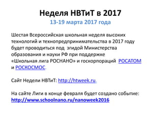 Неделя НВТиТ в 2017
13-19 марта 2017 года
Шестая Всероссийская школьная неделя высоких
технологий и технопредпринимательства в 2017 году
будет проводиться под эгидой Министерства
образования и науки РФ при поддержке
«Школьная лига РОСНАНО» и госкорпораций РОСАТОМ
и РОСКОСМОС.
Сайт Недели НВТиТ: http://htweek.ru.
На сайте Лиги в конце февраля будет создано событие:
http://www.schoolnano.ru/nanoweek2016
 