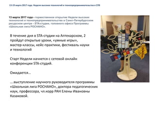 13 марта 2017 года - торжественное открытие Недели высоких
технологий и технопредпринимательства в Санкт-Петербургском
ресурсном центре - STA-студии, головного офиса Программы
«Школьная лига РОСНАНО».
13-19 марта 2017 года. Неделя высоких технологий и технопредпринимательства в СПб
Старт Недели начнется с сетевой онлайн
конференции STA-студий.
Ожидается…
….выступление научного руководителя программы
«Школьная лига РОСНАНО», доктора педагогических
наук, профессора, чл.корр РАН Елены Ивановны
Казаковой.
В течение дня в STA-студии на Аптекарском, 2
пройдут открытые уроки, «умные игры»,
мастер-классы, кейс-практики, фестиваль науки
и технологий
 