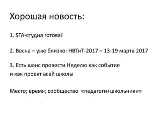 1. STA-студия готова!
2. Весна – уже близко: НВТиТ-2017 – 13-19 марта 2017
Хорошая новость:
3. Есть шанс провести Неделю как событие
и как проект всей школы
Место; время; сообщество «педагоги+школьники»
 