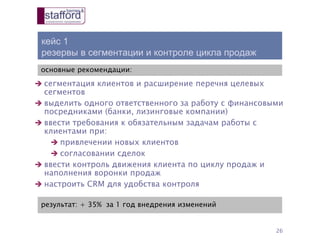 кейс 1
резервы в сегментации и контроле цикла продаж
26
основные рекомендации:
результат: + 35% за 1 год внедрения изменений
 сегментация клиентов и расширение перечня целевых
сегментов
 выделить одного ответственного за работу с финансовыми
посредниками (банки, лизинговые компании)
 ввести требования к обязательным задачам работы с
клиентами при:
 привлечении новых клиентов
 согласовании сделок
 ввести контроль движения клиента по циклу продаж и
наполнения воронки продаж
 настроить CRM для удобства контроля
 