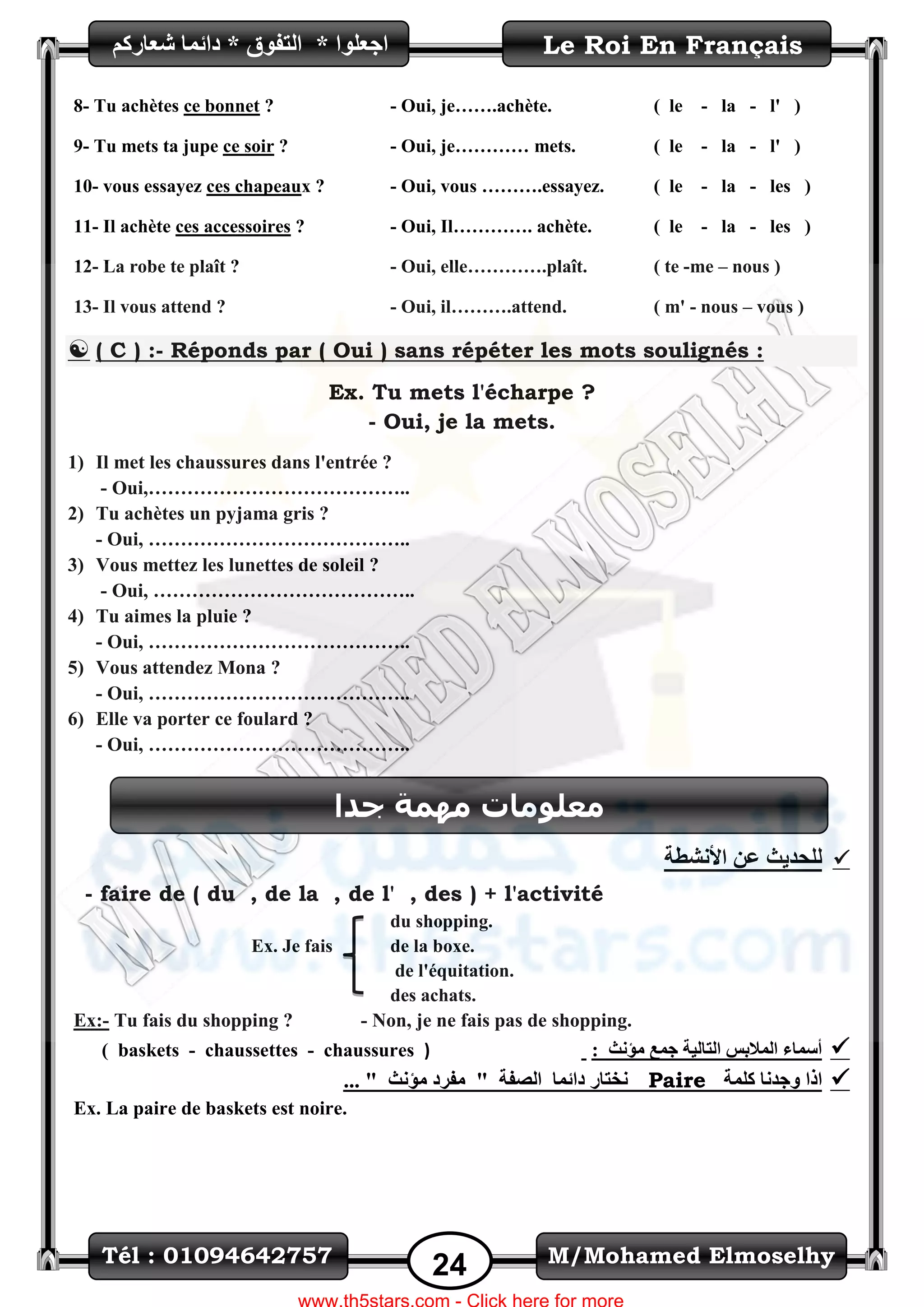 M/Mohamed ElmoselhyTél : 01094642757
24
Le Roi En Français‫اظؼٍٛا‬*ُ‫شؼاسو‬ ‫دائّا‬ * ‫اٌرفٛق‬
8- Tu achètes ce bonnet ?
9- Tu mets ta jupe ce soir ?
10- vous essayez ces chapeaux ?
11- Il achète ces accessoires ?
- Oui, je…….achète.
- Oui, je………… mets.
- Oui, vous ……….essayez.
- Oui, Il…………. achète.
( le - la - l' )
( le - la - l' )
( le - la - les )
( le - la - les )
12- La robe te plaît ?
13- Il vous attend ?
- Oui, elle………….plaît.
- Oui, il……….attend.
( te -me – nous )
( m' - nous – vous )
 ( C ) :- Réponds par ( Oui ) sans répéter les mots soulignés :
Ex. Tu mets l'écharpe ?
- Oui, je la mets.
1) Il met les chaussures dans l'entrée ?
- Oui,…………………………………..
2) Tu achètes un pyjama gris ?
- Oui, …………………………………..
3) Vous mettez les lunettes de soleil ?
- Oui, …………………………………..
4) Tu aimes la pluie ?
- Oui, …………………………………..
5) Vous attendez Mona ?
- Oui, …………………………………..
6) Elle va porter ce foulard ?
- Oui, …………………………………..
‫األ‬ ٓ‫ػ‬ ‫ٌٍؽذ٠س‬‫ٔشطح‬
- faire de ( du , de la , de l' , des ) + l'activité
Ex. Je fais
du shopping.
de la boxe.
de l'équitation.
des achats.
Ex:- Tu fais du shopping ? - Non, je ne fais pas de shopping.
‫ِؤٔس‬ ‫ظّغ‬ ‫اٌراٌ١ح‬ ‫اٌّالتظ‬ ‫أعّاء‬:)chaussures-chaussettes-( baskets
‫وٍّح‬ ‫ٚظذٔا‬ ‫ارا‬Paire... " ‫ِؤٔس‬ ‫ِفشد‬ " ‫اٌصفح‬ ‫دائّا‬ ‫ٔخراس‬
Ex. La paire de baskets est noire.
‫جذا‬ ‫يًٓح‬ ‫يعهٕياخ‬
 