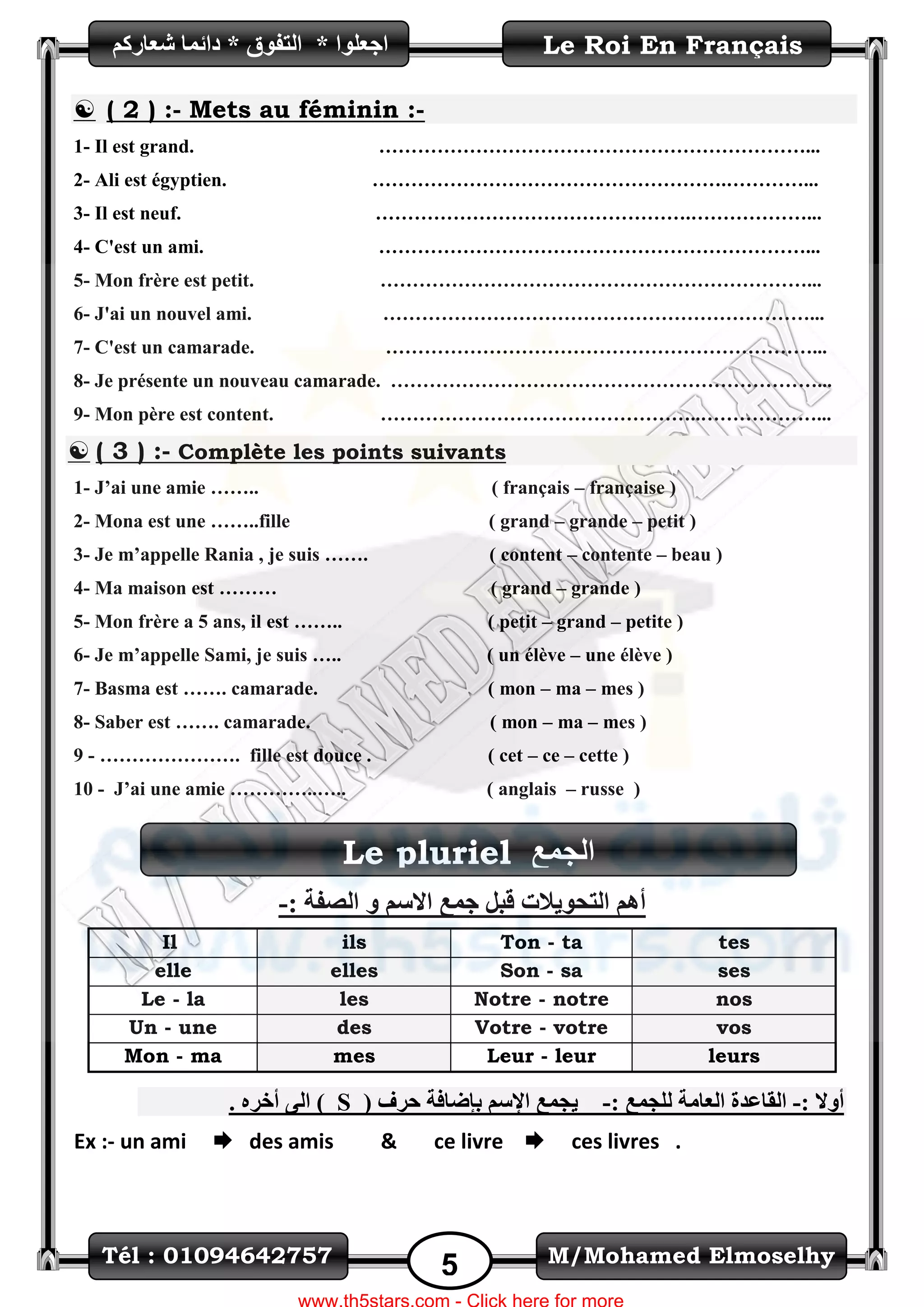 M/Mohamed ElmoselhyTél : 01094642757
5
Le Roi En Français‫اظؼٍٛا‬*ُ‫شؼاسو‬ ‫دائّا‬ * ‫اٌرفٛق‬
Le pluriel ‫اٌعّغ‬
 ( 2 ) :- Mets au féminin :-
1- Il est grand. …………………………………………………………...
2- Ali est égyptien. ……………………………………………….…………...
3- Il est neuf. ………………………………………….………………...
4- C'est un ami. …………………………………………………………...
5- Mon frère est petit. …………………………………………………………...
6- J'ai un nouvel ami. …………………………………………………………...
7- C'est un camarade. …………………………………………………………...
8- Je présente un nouveau camarade. …………………………………………………………...
9- Mon père est content. …………………………………………..………………...
 ( 3 ) :- Complète les points suivants
1- J’ai une amie …….. ( français – française )
2- Mona est une ……..fille ( grand – grande – petit )
3- Je m’appelle Rania , je suis ……. ( content – contente – beau )
4- Ma maison est ……… ( grand – grande )
5- Mon frère a 5 ans, il est …….. ( petit – grand – petite )
6- Je m’appelle Sami, je suis ….. ( un élève – une élève )
7- Basma est ……. camarade. ( mon – ma – mes )
8- Saber est ……. camarade. ( mon – ma – mes )
9 - …………………. fille est douce . ( cet – ce – cette )
10 - J’ai une amie …………..….. ( anglais – russe )
: ‫اٌصفح‬ ٚ ُ‫االع‬ ‫ظّغ‬ ً‫لث‬ ‫اٌرؽٛ٠الخ‬ ُ٘‫أ‬-
tesTon - tailsIl
sesSon - saelleselle
nosNotre - notrelesLe - la
vosVotre - votredesUn - une
leursLeur - leurmesMon - ma
: ‫أٚال‬-ٌ ‫اٌؼاِح‬ ‫اٌماػذج‬‫ٍعّغ‬:-٠‫عّغ‬( ‫ؼشف‬ ‫تئضافح‬ ُ‫اإلع‬Sٖ‫أخش‬ ٌٝ‫ا‬ ).
Ex :- un ami  des amis & ce livre  ces livres .
 