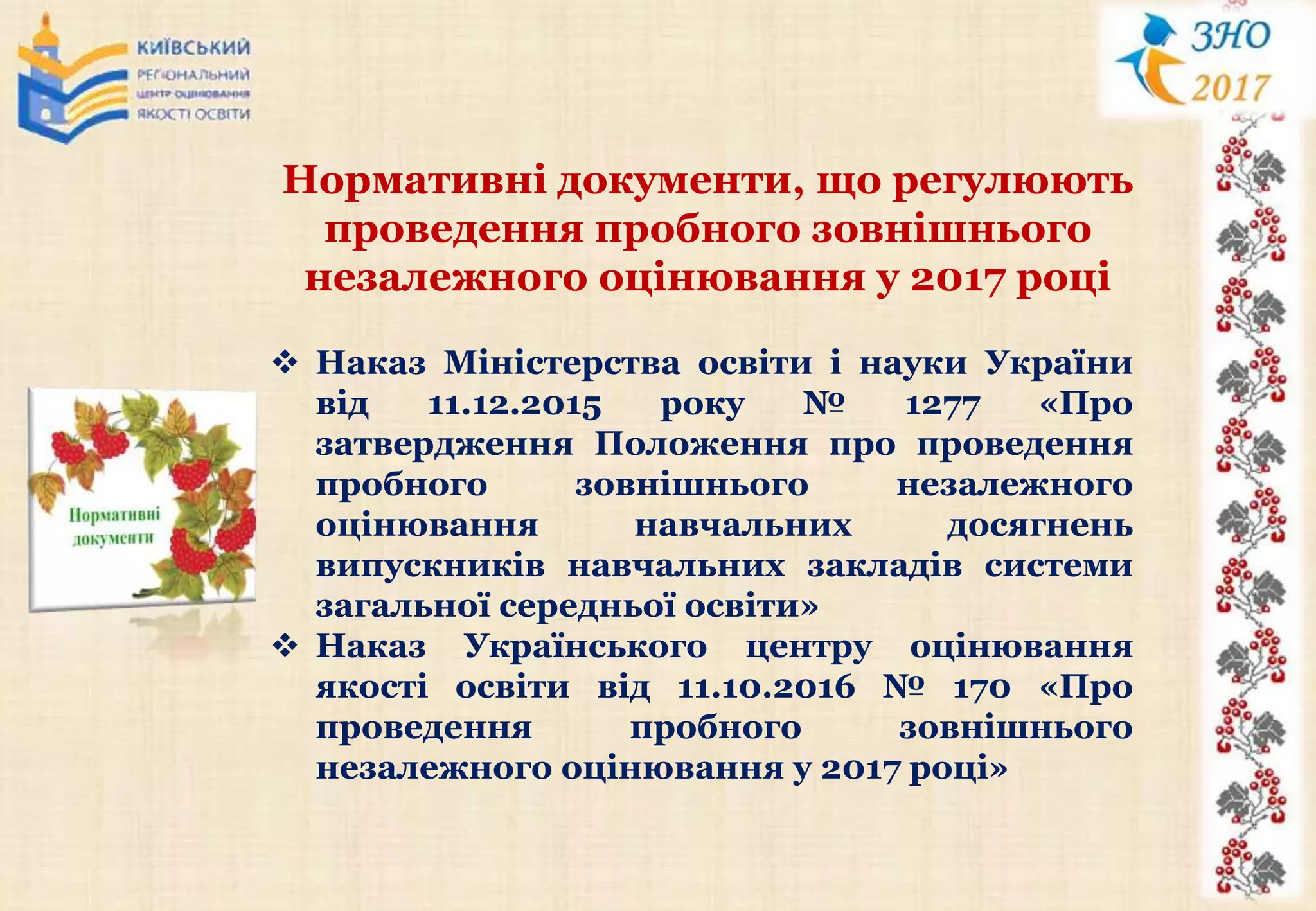 Нормативні документи, що регулюють
проведення пробного зовнішнього
незалежного оцінювання у 2017 році
 Наказ Міністерства освіти і науки України
від 11.12.2015 року № 1277 «Про
затвердження Положення про проведення
пробного зовнішнього незалежного
оцінювання навчальних досягнень
випускників навчальних закладів системи
загальної середньої освіти»
 Наказ Українського центру оцінювання
якості освіти від 11.10.2016 № 170 «Про
проведення пробного зовнішнього
незалежного оцінювання у 2017 році»
 
