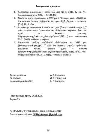 15
Використані джерела
1. Календар знаменних і пам’ятних дат № 4, 2016. ІV кв. /К.:
Книжкова палата,2016. – С. 102-142
2. Пам’ятні дати Черкащини у 2017 році / Комун. закл. «ОУНБ ім.
Шевченка» Черкас. облради; авт.-укл. Д.Д. Дядик. – Черкаси:
[б.в],2016. -14с.
3. Календар знаменних і пам’ятних дат [Електронний ресурс] //
сайт Національна Парламенська бібліотека України. Текстові
дані. – Режим доступу:
http://nplu.org/calendar_dat.php?year=2017 (дата звернення
23.11.2016). – Назва з екрана.
4. Плануємо роботу публічної бібліотеки на 2017 рік
[Електронний ресурс] // сайт Методична служба публічних
бібліотек Києва. Текстові дані. – Режим
доступу:http://olgamethodlibkyiv.blogspot.com/2016/10/2017.ht
ml (дата звернення23.11.2016). – Назва з екрана.
Автор-укладач: А. Г. Кирдода
Редактор: Л. В. Гріщенко
Комп'ютернийнабір: А. Г. Кирдода
Підписанодо друку 14.11.2016
Тираж 25
КЗ «РОМЦ БКР» Черкаськоїрайонноїради, 2016
Електронна адреса: bibliotekaromc@gmail.сom
 