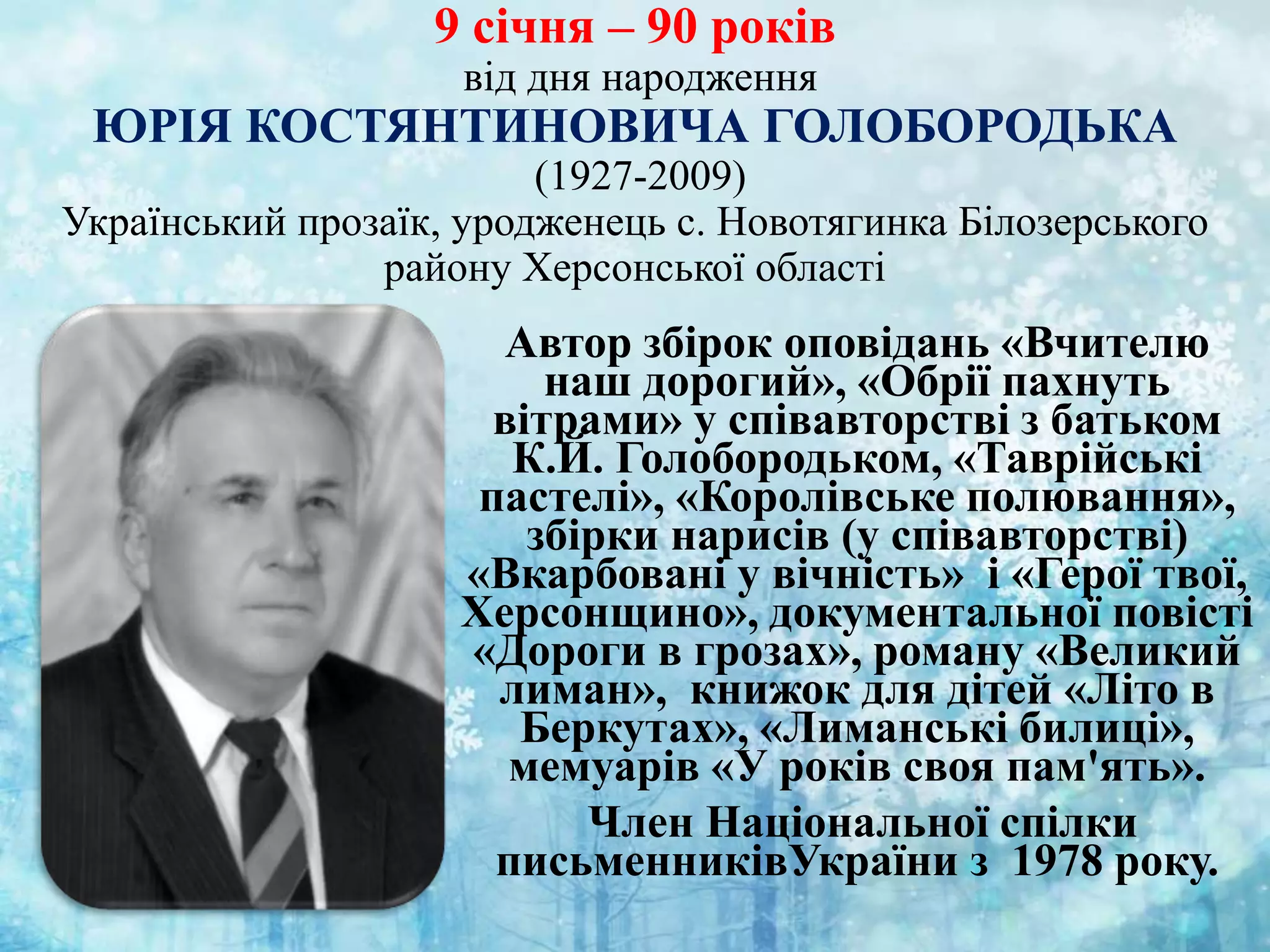 9 січня – 90 років
від дня народження
ЮРІЯ КОСТЯНТИНОВИЧА ГОЛОБОРОДЬКА
(1927-2009)
Український прозаїк, уродженець с. Новотягинка Білозерського
району Херсонської області
Автор збірок оповідань «Вчителю
наш дорогий», «Обрії пахнуть
вітрами» у співавторстві з батьком
К.Й. Голобородьком, «Таврійські
пастелі», «Королівське полювання»,
збірки нарисів (у співавторстві)
«Вкарбовані у вічність» і «Герої твої,
Херсонщино», документальної повісті
«Дороги в грозах», роману «Великий
лиман», книжок для дітей «Літо в
Беркутах», «Лиманські билиці»,
мемуарів «У років своя пам'ять».
Член Національної спілки
письменниківУкраїни з 1978 року.
 