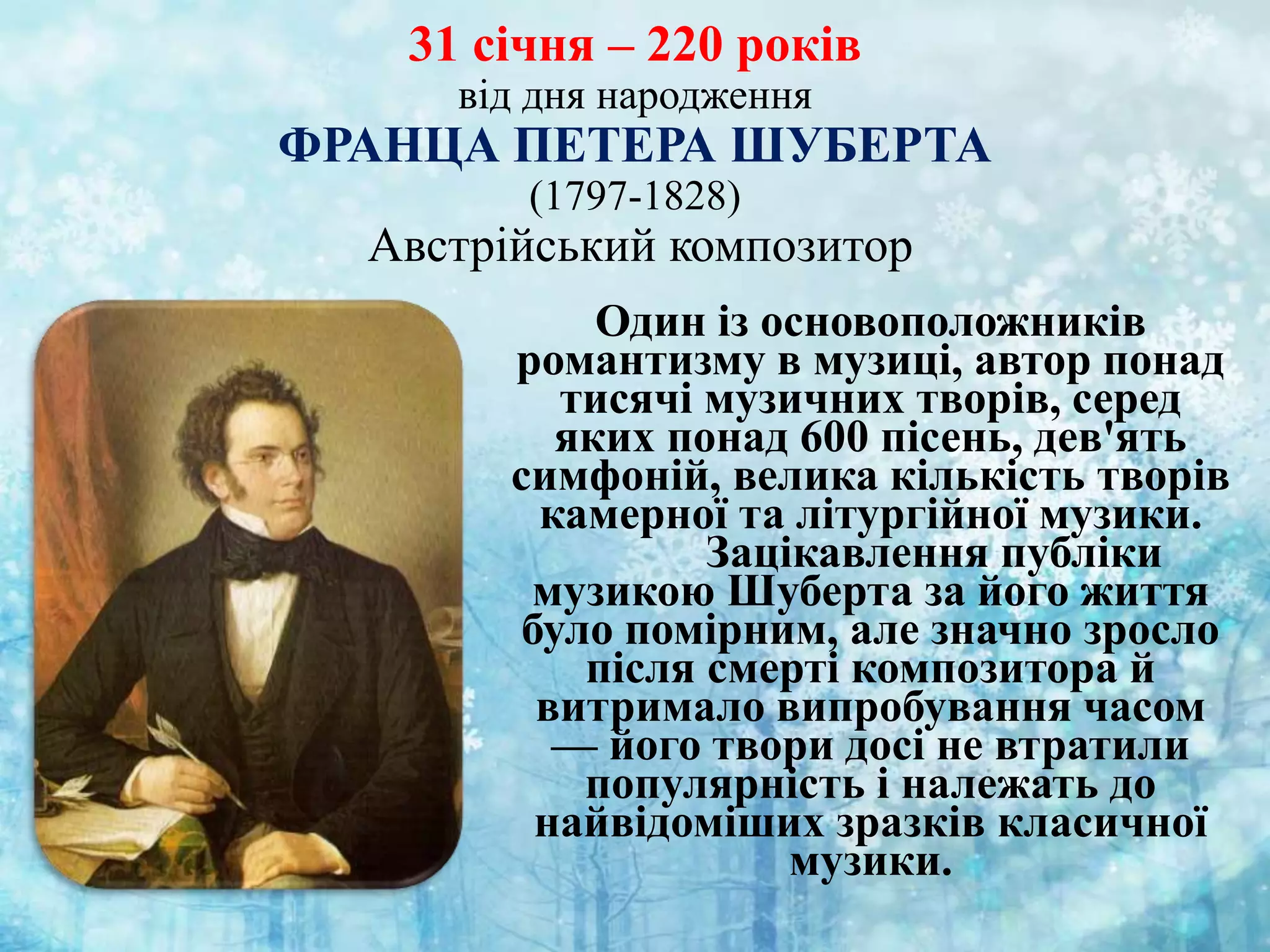 31 січня – 220 років
від дня народження
ФРАНЦА ПЕТЕРА ШУБЕРТА
(1797-1828)
Австрійський композитор
Один із основоположників
романтизму в музиці, автор понад
тисячі музичних творів, серед
яких понад 600 пісень, дев'ять
симфоній, велика кількість творів
камерної та літургійної музики.
Зацікавлення публіки
музикою Шуберта за його життя
було помірним, але значно зросло
після смерті композитора й
витримало випробування часом
— його твори досі не втратили
популярність і належать до
найвідоміших зразків класичної
музики.
 