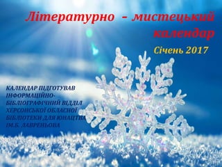 КАЛЕНДАР ПIДГОТУВАВ
IНФОРМАЦIЙНО-
БIБЛIОГРАФIЧНИЙ ВIДДIЛ
ХЕРСОНСЬКОЇ ОБЛАСНОЇ
БIБЛIОТЕКИ ДЛЯ ЮНАЦТВА
IМ.Б. ЛАВРЕНЬОВА
Літературно – мистецький
календар
Січень 2017
 